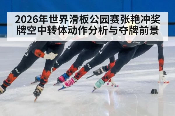 2026年世界滑板公园赛张艳冲奖牌空中转体动作分析与夺牌前景
